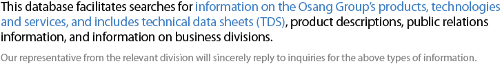 오상그룹의 제품/기술/서비스 정보를 쉽게 찾아보실 수 있도록 만들어진 데이타베이스입니다. 본 데이타베이스에는 취급제품/서비스에 대하여 TDS(Technical Data Sheet), 제품소개서, 홍보자료, 사업부 소개자료 등 다양한 정보를 활용할 수 있도록 구성되어 있습니다. 정보에 대한 확인문의는 해당 사업부의 담당자를 확인하시어 연락을 주시면 성실히 답변하도록 하겠습니다.