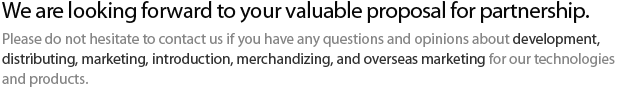 We are looking forward to your valuable proposal for artnership. Please do not hesitate to contact us if you have any questions and opinions about development, distributing, marketing, ntroduction, merchandizing, and overseas marketing for our technologies and products.