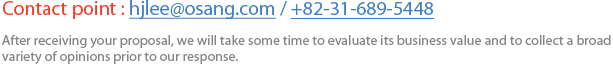 Contact point : hjlee@osang.com / +82-31-689-5448 After receiving your proposal, we will take some time to evaluate its business value and to collect a broad variety of opinions prior to our response.