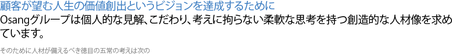 顧客が望む人生の価値創出というビジョンを達成するために Osangグループは個人的な見解、こだわり、考えに拘らない柔軟な思考を持つ創造的な人材像を求めています。そのために人材が備えるべき徳目の五常の考えは次の