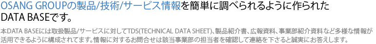 오상그룹의 제품/기술/서비스 정보를 쉽게 찾아보실 수 있도록 만들어진 데이타베이스입니다. 본 데이타베이스에는 취급제품/서비스에 대하여 TDS(Technical Data Sheet), 제품소개서, 홍보자료, 사업부 소개자료 등 다양한 정보를 활용할 수 있도록 구성되어 있습니다. 정보에 대한 확인문의는 해당 사업부의 담당자를 확인하시어 연락을 주시면 성실히 답변하도록 하겠습니다.