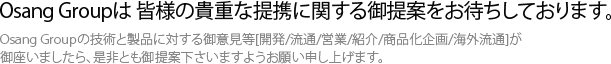 Osang　Groupは　皆様の貴重な提携に関する御提案をお待ちしております。Osang　Groupの技術と製品に対する御意見等[開発/流通/営業/紹介/商品化企画/海外流通]が御座いましたら、是非とも御提案下さいますようお願い申し上げます。